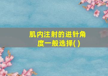 肌内注射的进针角度一般选择( )